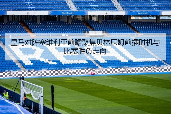 皇马对阵塞维利亚前瞻聚焦贝林厄姆前插时机与比赛胜负走向